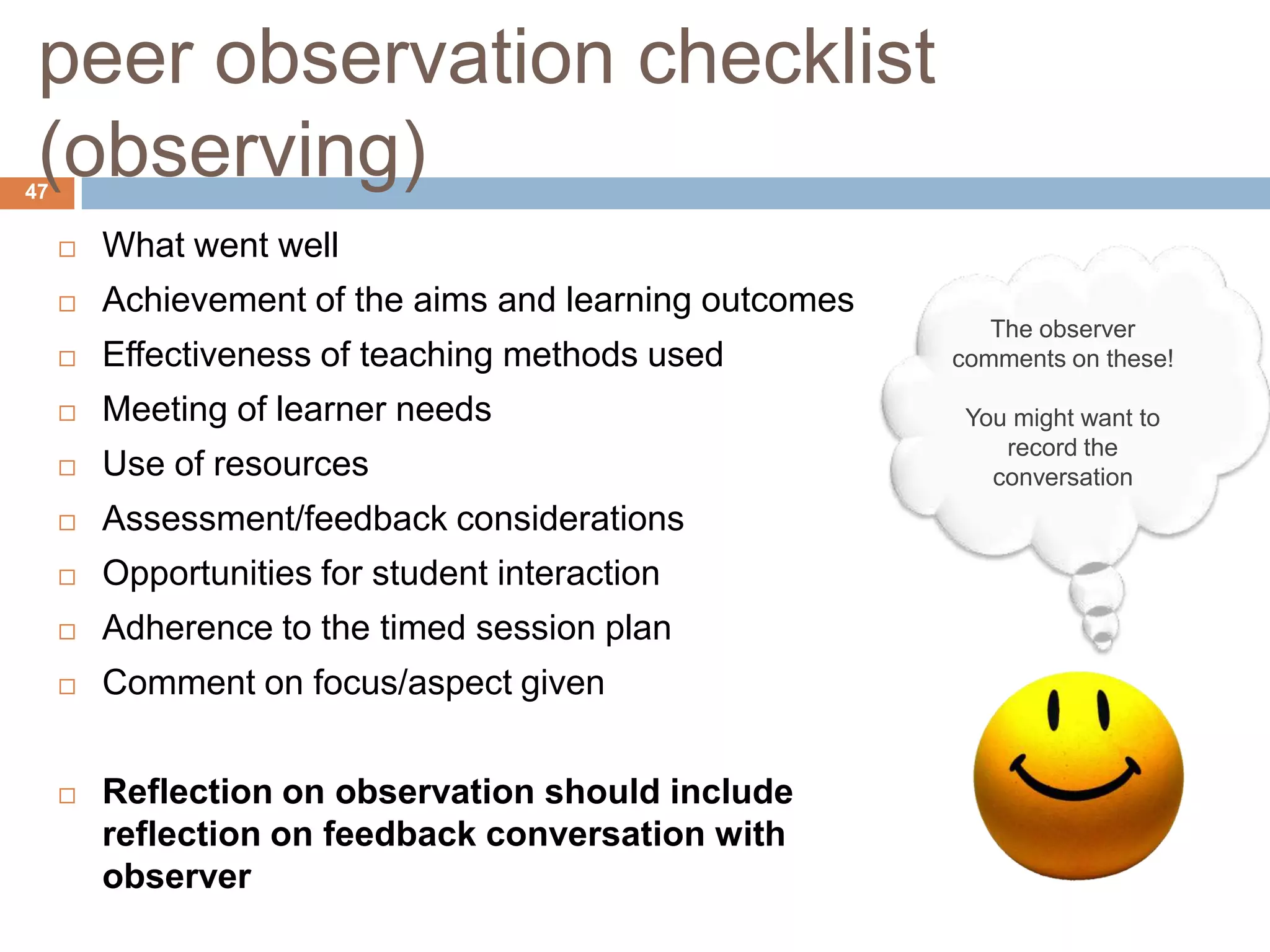 peer observation checklist
 (observing)
47

        What went well
        Achievement of the aims and learning outcomes
                                                            The observer
        Effectiveness of teaching methods used          comments on these!

        Meeting of learner needs                         You might want to
                                                             record the
        Use of resources                                   conversation
        Assessment/feedback considerations
        Opportunities for student interaction
        Adherence to the timed session plan
        Comment on focus/aspect given


        Reflection on observation should include
         reflection on feedback conversation with
         observer
 