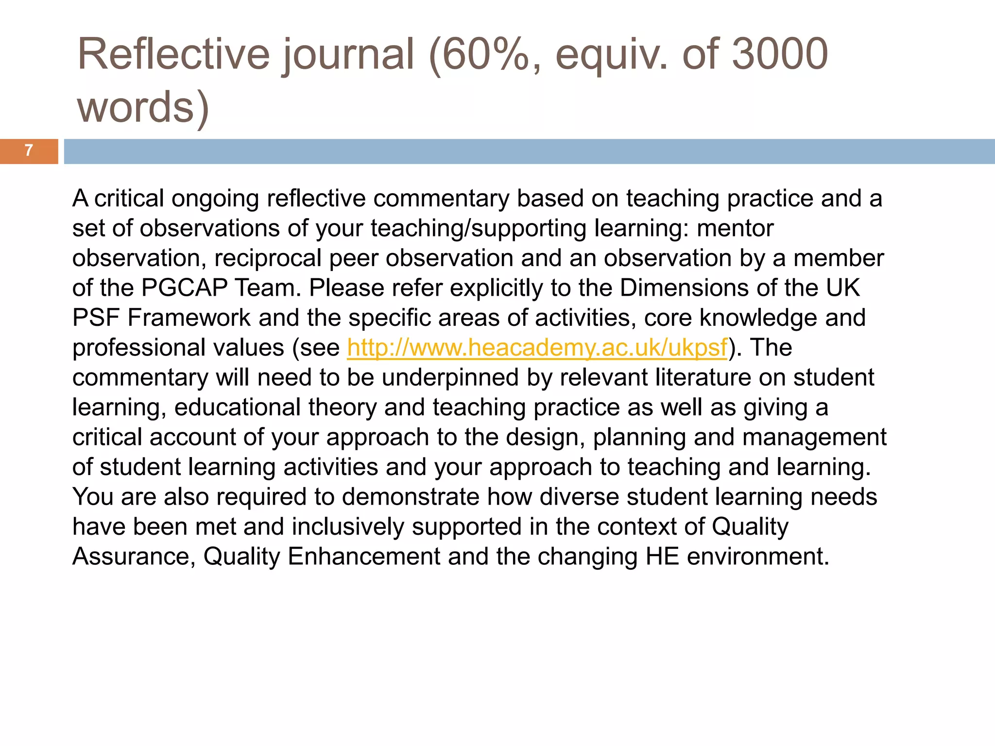 Reflective journal (60%, equiv. of 3000
    words)
7


    A critical ongoing reflective commentary based on teaching practice and a
    set of observations of your teaching/supporting learning: mentor
    observation, reciprocal peer observation and an observation by a member
    of the PGCAP Team. Please refer explicitly to the Dimensions of the UK
    PSF Framework and the specific areas of activities, core knowledge and
    professional values (see http://www.heacademy.ac.uk/ukpsf). The
    commentary will need to be underpinned by relevant literature on student
    learning, educational theory and teaching practice as well as giving a
    critical account of your approach to the design, planning and management
    of student learning activities and your approach to teaching and learning.
    You are also required to demonstrate how diverse student learning needs
    have been met and inclusively supported in the context of Quality
    Assurance, Quality Enhancement and the changing HE environment.
 