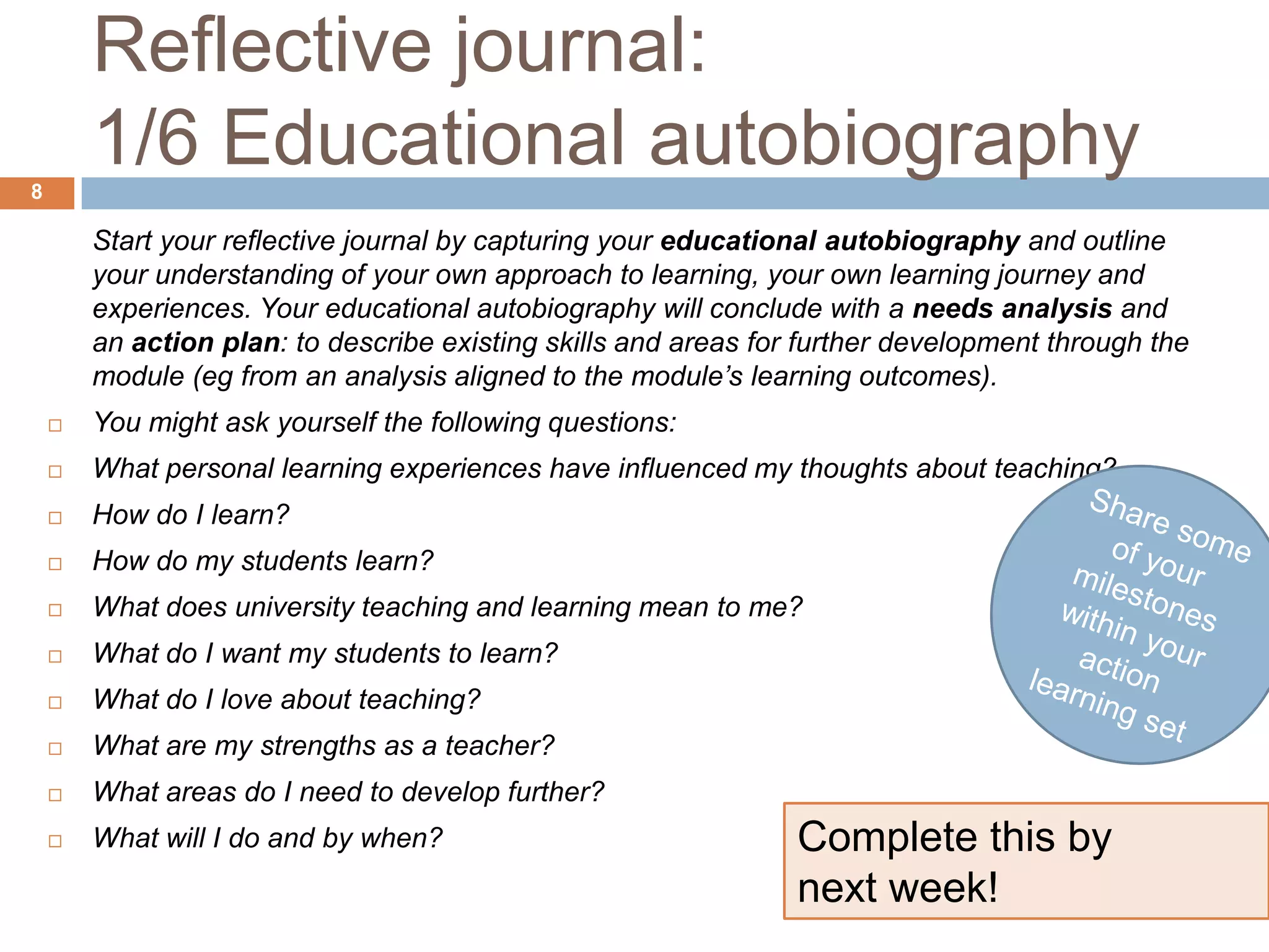Reflective journal:
8
        1/6 Educational autobiography
        Start your reflective journal by capturing your educational autobiography and outline
        your understanding of your own approach to learning, your own learning journey and
        experiences. Your educational autobiography will conclude with a needs analysis and
        an action plan: to describe existing skills and areas for further development through the
        module (eg from an analysis aligned to the module’s learning outcomes).
       You might ask yourself the following questions:
       What personal learning experiences have influenced my thoughts about teaching?
       How do I learn?
       How do my students learn?
       What does university teaching and learning mean to me?
       What do I want my students to learn?
       What do I love about teaching?
       What are my strengths as a teacher?
       What areas do I need to develop further?
       What will I do and by when?                              Complete this by
                                                                 next week!
 