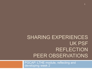 1




 SHARING EXPERIENCES
              UK PSF
          REFLECTION
   PEER OBSERVATIONS
PGCAP: LTHE module, reflecting and
developing week 2
 