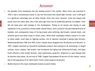 Answer
•

For decades Crest toothpaste was the leading brand in the market. When Crest was launched in
1955 it was a revolutionary brand—it was the first brand that would fight cavities. Such a USP gave
it a significant advantage over all other brands. Since that time, however, Crest has stayed with
pretty much the same story. But a few years ago Crest lost its leadership position to Colgate. Crest
did not keep pace with changes in the marketplace. Sitting on its laurels and relying on past
reputation is not a practice a brand leader should follow. Such a practice was permeating Procter &
Gamble, and consequently many of its big brands were suffering. Bad breath, stained teeth, and
sensitive gums have been issues in recent years. While other toothpaste makers moved in to cater
to these needs, Crest kept on fighting cavities. Arm & Hammer launched a baking soda formula,
Rembrandt Between 1987 and 1997, Crest’s market share dropped from 39 percent to 27 percent. In
1997, Colgate launched an innovative toothpaste product that seemed to do everything: it fought
cavities, tartar, plaque, bad breath, and introduced anti-aging and whitening formulas, and Aqua
Fresh offered a fresh breath formula. most importantly, gingivitis. Gingivitis is a gum disease that
all dentists harp about. By the end of 1998, Colgate had grabbed 30 percent of the market, mainly
due to the popularity of its Total brand. Crest’s share stood at 26 percent.

•

Market shares of the major toothpaste brands are given below:

 