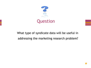 Question
What type of syndicate data will be useful in
addressing the marketing research problem?

 