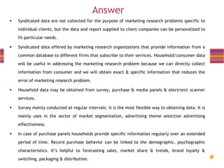 Answer


Syndicated data are not collected for the purpose of marketing research problems specific to

individual clients, but the data and report supplied to client companies can be personalized to
fit particular needs.



Syndicated data offered by marketing research organizations that provide information from a
common database to different firms that subscribe to their services. Household/consumer data

will be useful in addressing the marketing research problem because we can directly collect
information from consumer and we will obtain exact & specific information that reduces the

error of marketing research problem.


Household data may be obtained from survey, purchase & media panels & electronic scanner

services.


Survey mainly conducted at regular intervals. it is the most flexible way to obtaining data. It is
mainly uses in the sector of market segmentation, advertising theme selection advertising
effectiveness.



In case of purchase panels households provide specific information regularly over an extended
period of time. Record purchase behavior can be linked to the demographic, psychographic
characteristics. It’s helpful to forecasting sales, market share & trends, brand loyalty &
switching, packaging & distribution.

 