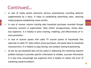Continued…
•

In case of media panels electronic devices automatically recording behavior
supplemented by a diary. It helps to establishing advertising rates, selecting
media programs establishing viewer profile.

•

In case of scanner volume tracking data household purchases recorded through
electronic scanners in supermarket. Data reflect actuapurchases, timely data,

less expensive. It is helpful in price tracking, modeling, and effectiveness of instore promotion.

•

In case of scanner panels with cable TV scanner panels of households that
subscribe to cable TV. Data reflect actual purchases, link panel data to household

characteristics. It is helpful to copy testing, new product testing & positioning.
•

At last we say household data will be useful in addressing the marketing research
problem because it provides specific information & reliable, accurate information
it is also time consuming& less expensive that is helpful to reduce the error of
marketing research problem.

 