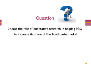 Question
Discuss the role of qualitative research in helping P&G
to increase its share of the Toothpaste market.

 