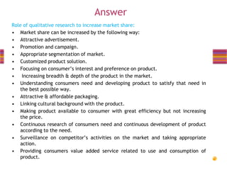 Answer
Role of qualitative research to increase market share:
• Market share can be increased by the following way:
• Attractive advertisement.
• Promotion and campaign.
• Appropriate segmentation of market.
• Customized product solution.
• Focusing on consumer’s interest and preference on product.
• Increasing breadth & depth of the product in the market.
• Understanding consumers need and developing product to satisfy that need in
the best possible way.
• Attractive & affordable packaging.
• Linking cultural background with the product.
• Making product available to consumer with great efficiency but not increasing
the price.
• Continuous research of consumers need and continuous development of product
according to the need.
• Surveillance on competitor’s activities on the market and taking appropriate
action.
• Providing consumers value added service related to use and consumption of
product.

 