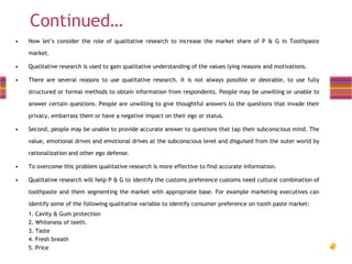 Continued…
•

Now let’s consider the role of qualitative research to increase the market share of P & G in Toothpaste
market.

•

Qualitative research is used to gain qualitative understanding of the values lying reasons and motivations.

•

There are several reasons to use qualitative research. It is not always possible or desirable, to use fully
structured or formal methods to obtain information from respondents. People may be unwilling or unable to
answer certain questions. People are unwilling to give thoughtful answers to the questions that invade their
privacy, embarrass them or have a negative impact on their ego or status.

•

Second, people may be unable to provide accurate answer to questions that tap their subconscious mind. The
value, emotional drives and emotional drives at the subconscious level and disguised from the outer world by

rationalization and other ego defense.
•

To overcome this problem qualitative research is more effective to find accurate information.

•

Qualitative research will help P & G to identify the customs preference customs need cultural combination of
toothpaste and them segmenting the market with appropriate base. For example marketing executives can

identify some of the following qualitative variable to identify consumer preference on tooth paste market:
1. Cavity & Gum protection
2. Whiteness of teeth.
3. Taste
4. Fresh breath
5. Price

 