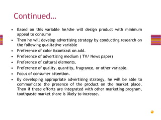 Continued…
• Based on this variable he/she will design product with minimum
appeal to consume
• Then he will develop advertising strategy by conducting research on
the following qualitative variable
• Preference of color &contrast on add.
• Preference of advertising medium ( TV/ News paper)
• Preference of cultural elements.
• Preference of quality, quantity, fragrance, or other variable.
• Focus of consumer attention.
• By developing appropriate advertising strategy, he will be able to
communicate the presence of the product on the market place.
Then if these efforts are integrated with other marketing program,
toothpaste market share is likely to increase.

 