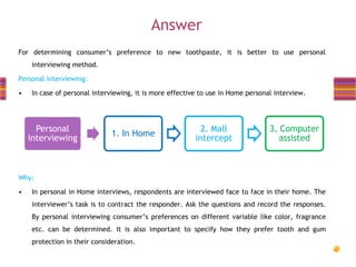 Answer
For determining consumer’s preference to new toothpaste, it is better to use personal
interviewing method.
Personal interviewing:
•

In case of personal interviewing, it is more effective to use in Home personal interview.

Personal
interviewing

1. In Home

2. Mall
intercept

3. Computer
assisted

Why:
•

In personal in Home interviews, respondents are interviewed face to face in their home. The

interviewer’s task is to contract the responder. Ask the questions and record the responses.
By personal interviewing consumer’s preferences on different variable like color, fragrance
etc. can be determined. It is also important to specify how they prefer tooth and gum
protection in their consideration.

 