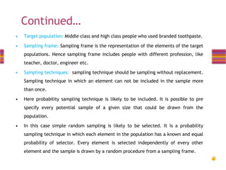 Continued…
•

Target population: Middle class and high class people who used branded toothpaste.

•

Sampling frame: Sampling frame is the representation of the elements of the target
populations. Hence sampling frame includes people with different profession, like

teacher, doctor, engineer etc.
•

Sampling techniques: sampling technique should be sampling without replacement.

Sampling technique in which an element can not be included in the sample more
than once.

•

Here probability sampling technique is likely to be included. It is possible to pre
specify every potential sample of a given size that could be drawn from the

population.
•

In this case simple random sampling is likely to be selected. It is a probability
sampling technique in which each element in the population has a known and equal
probability of selector. Every element is selected independently of every other

element and the sample is drawn by a random procedure from a sampling frame.

 