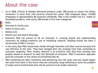About the case
•

•
•
•
•
•
•

•

•

As of 2006, Proctor & Gamble delivered products under 300 brands to nearly five billion
consumers in more than 140 countries around the world. P&G employed about 110,000
employees in approximately 80 countries worldwide. P&G is the number one U.S. maker of
household products, with nearly 300 brands in five main categories:
Baby,
Feminine & family care,
Fabric & home care,
Beauty care,
Health care and food & beverage.
Overtime P&G has proven to be an innovator in creating brands and understanding
consumers by making extensive use of marketing research. Building brands has been a
cornerstone of P&G’s success.
In the early days P&G would mass market through television and other sources because this
was effective at the time. They have charged their key strategy from mass marketing to
consumer targeting. Their market research is so extensive that they even develop new
product based on research to meet the demands of consumer. P&G’s innovative approach
puts the consumer at the centre of everything they do.
P&G marketing has been innovative and pioneering over the years and one would expect
the same from them in the future they are constantly using marketing to solve the problem
of today and to build brands that will be continue to be leader tomorrow.

 
