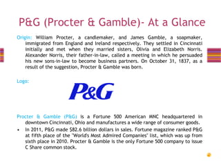 P&G (Procter & Gamble)- At a Glance
Origin: William Procter, a candlemaker, and James Gamble, a soapmaker,
immigrated from England and Ireland respectively. They settled in Cincinnati
initially and met when they married sisters, Olivia and Elizabeth Norris.
Alexander Norris, their father-in-law, called a meeting in which he persuaded
his new sons-in-law to become business partners. On October 31, 1837, as a
result of the suggestion, Procter & Gamble was born.
Logo:

Procter & Gamble (P&G) is a Fortune 500 American MNC headquartered in
downtown Cincinnati, Ohio and manufactures a wide range of consumer goods.
• In 2011, P&G made $82.6 billion dollars in sales. Fortune magazine ranked P&G
at fifth place of the "World's Most Admired Companies" list, which was up from
sixth place in 2010. Procter & Gamble is the only Fortune 500 company to issue
C Share common stock.

 