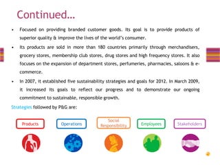 Continued…
•

Focused on providing branded customer goods. Its goal is to provide products of
superior quality & improve the lives of the world’s consumer.

•

Its products are sold in more than 180 countries primarily through merchandisers,
grocery stores, membership club stores, drug stores and high frequency stores. It also
focuses on the expansion of department stores, perfumeries, pharmacies, saloons & ecommerce.

•

In 2007, it established five sustainability strategies and goals for 2012. In March 2009,
it increased its goals to reflect our progress and to demonstrate our ongoing
commitment to sustainable, responsible growth.

Strategies followed by P&G are:

Products

Operations

Social
Responsibility

Employees

Stakeholders

 
