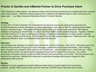 Procter & Gamble and inMarket Partner to Drive Purchase Intent
“With inMarket’s mobile platform, we raised purchase intent and brand awareness at a significantly lower cost than
other media options. inMarket's mobile programs are an effective and efficient ways to reach consumers on a
large scale.” -- Joy Mead, Associate Marketing Director, Procter & Gamble


Strategy
In early 2012, Procter & Gamble, the multinational manufacturer of products ranging from personal care,
household cleaning, laundry detergents and disposable diapers, was eager to test the rapidly-growing mobile
shopper marketing space. With goals of lifting purchase intent and raising brand awareness, P&G tapped
inMarket’s shopping app CheckPoints -- to reach more than 20MM mobile-enabled shoppers. Together, inMarket
and P&G launched an in-store mobile program through CheckPoints that featured 14 major brands, including
Crest, Scope, Gillette and Old Spice. Of particular interest to P&G was the segment of “millennial moms” who are
notoriously difficult to reach via traditional media channels like print.

Execution
The campaign was deployed in grocery stores across the U.S.from February -- May, 2012. Consumers were first
alerted of the promotion through opt-in push messages, mobile banner ads and social media. Upon visiting a
store, shoppers were alerted to P&G products via CheckPoints -- which functions as a “virtual end cap,” cutting
through product clutter and delivering the message directly into the hands of the consumer. As a result,
thousands of shoppers actively sought out P&G products and scanned them at the shelf. With the product in the
hands of the consumer, inMarket then delivered a customized message alerting each shopper to other
participating P&G products.

Results
inMarket’s in-store engagement program lifted purchase intent by double digits for all 14 products
involved. Overall, P&G products were scanned more than 300,000 times in less than three months.
                                                                                                                      21
                                                                                           Confidential. Patents pending.
                                                                                                         Copyright 2010
 