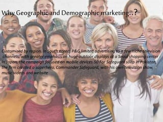 WhyGeographicand Demographic marketing..?
Customized by region. In South Korea, P&G limited advertising to a few niche television
channels, with greater emphasis on huge outdoor displays at a Seoul shopping center
In Japan, the campaign focused on mobile devices.50 For Safeguard soap in Pakistan,
the firm created a superhero, Commander Safeguard, with his own television show,
music videos and website
12
 