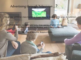 Advertising through Television ..?
Daytime Dramas- As the World Turns, Soap operas, Another World,
The Young and the Restless, and Guiding Light(1956)
Web series - My Black is Beautiful, Buppies(2010)
Though conventional, mass marketing always helps to reach to wide range of customers
13
 