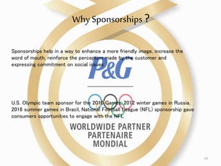 Why Sponsorships?
U.S. Olympic team sponsor for the 2010 Games, 2012 winter games in Russia,
2016 summer games in Brazil, National Football League (NFL) sponsorship gave
consumers opportunities to engage with the NFL
Sponsorships help in a way to enhance a more friendly image, increase the
word of mouth, reinforce the perception made by the customer and
expressing commitment on social issues
14
 