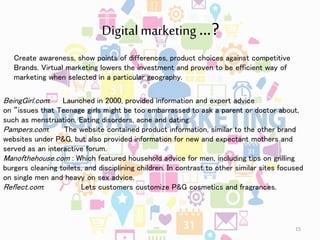 Digital marketing …?
BeingGirl.com: Launched in 2000, provided information and expert advice
on “issues that Teenage girls might be too embarrassed to ask a parent or doctor about,
such as menstruation, Eating disorders, acne and dating.
Pampers.com: The website contained product information, similar to the other brand
websites under P&G, but also provided information for new and expectant mothers and
served as an interactive forum.
Manofthehouse.com : Which featured household advice for men, including tips on grilling
burgers cleaning toilets, and disciplining children. In contrast to other similar sites focused
on single men and heavy on sex advice.
Reflect.com: Lets customers customize P&G cosmetics and fragrances.
Create awareness, show points of differences, product choices against competitive
Brands. Virtual marketing lowers the investment and proven to be efficient way of
marketing when selected in a particular geography.
15
 