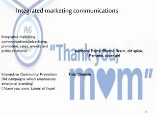 Integrated marketing
communications(advertising,
promotion, sales, events and
public relations) : pampers, Pepto-Bismol, Braun, old spice,
Pantene, cover girl
Interactive Community Promotion : Tide, Charmin
(Ad campaigns which emphasizes
emotional branding)
(Thank you mom, Loads of hope)
Integrated marketing communications
16
 