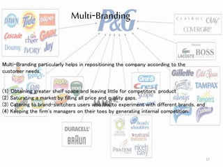 17
Multi-Branding
Multi-Branding particularly helps in repositioning the company according to the
customer needs.
(1) Obtaining greater shelf space and leaving little for competitors' product
(2) Saturating a market by filling all price and quality gaps,
(3) Catering to brand-switchers users who like to experiment with different brands, and
(4) Keeping the firm's managers on their toes by generating internal competition.
 
