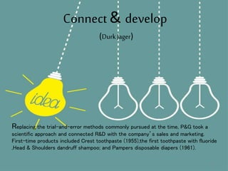 Connect & develop
Replacing the trial-and-error methods commonly pursued at the time, P&G took a
scientific approach and connected R&D with the company’s sales and marketing.
First-time products included Crest toothpaste (1955),the first toothpaste with fluoride
,Head & Shoulders dandruff shampoo; and Pampers disposable diapers (1961).
(Durk Jager)
19
 