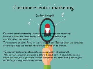 Customer-centric marketing
Customer centric marketing : Why customer experience is necessary
because it builds the brand equity and brand’s competitive edge
over the other companies
Two moments of truth: First, on the store shelf; and Second, when the consumer
used the product and decided whether it delivered on its promise.
“Consumer-centric marketing makes no assumptions. It begins with
‘Who is your consumer, and what’s different about her?’ It sounds like such a
simple question, but if you went to most companies and asked that question, you
wouldn’t get a very satisfactory answer.
(Lafley,Stengel)
20
 