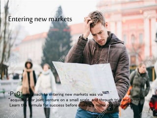 Entering new markets
“P&G’s approach to entering new markets was via
“acquisition or joint venture on a small scale, and through trial and error,
Learn the formula for success before making a major commitment.”
8
 