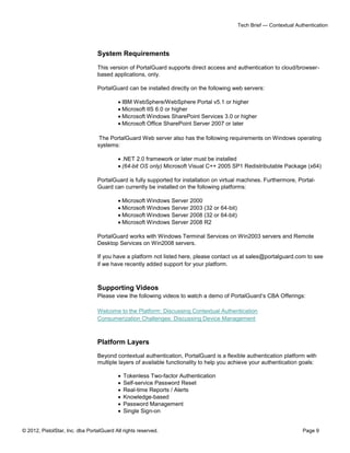 © 2012, PistolStar, Inc. dba PortalGuard All rights reserved. Page 9
Tech Brief — Contextual Authentication
System Requirements
This version of PortalGuard supports direct access and authentication to cloud/browser-
based applications, only.
PortalGuard can be installed directly on the following web servers:
 IBM WebSphere/WebSphere Portal v5.1 or higher
 Microsoft IIS 6.0 or higher
 Microsoft Windows SharePoint Services 3.0 or higher
 Microsoft Office SharePoint Server 2007 or later
The PortalGuard Web server also has the following requirements on Windows operating
systems:
 .NET 2.0 framework or later must be installed
 (64-bit OS only) Microsoft Visual C++ 2005 SP1 Redistributable Package (x64)
PortalGuard is fully supported for installation on virtual machines. Furthermore, Portal-
Guard can currently be installed on the following platforms:
 Microsoft Windows Server 2000
 Microsoft Windows Server 2003 (32 or 64-bit)
 Microsoft Windows Server 2008 (32 or 64-bit)
 Microsoft Windows Server 2008 R2
PortalGuard works with Windows Terminal Services on Win2003 servers and Remote
Desktop Services on Win2008 servers.
If you have a platform not listed here, please contact us at sales@portalguard.com to see
if we have recently added support for your platform.
Supporting Videos
Please view the following videos to watch a demo of PortalGuard’s CBA Offerings:
Welcome to the Platform: Discussing Contextual Authentication
Consumerization Challenges: Discussing Device Management
Platform Layers
Beyond contextual authentication, PortalGuard is a flexible authentication platform with
multiple layers of available functionality to help you achieve your authentication goals:
 Tokenless Two-factor Authentication
 Self-service Password Reset
 Real-time Reports / Alerts
 Knowledge-based
 Password Management
 Single Sign-on
 