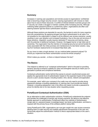 © 2012, PistolStar, Inc. dba PortalGuard All rights reserved. Page 2
Tech Brief — Contextual Authentication
Summary
Increases in roaming user populations and remote access to organizations’ confidential
data is becoming a larger security concern, leaving organizations with choices to make
about how to secure these resources. A conflict of interest between business groups and
IT security can create a struggle to maintain usability while increasing security. Although
instituting better password policies is a preliminary option, organizations are often over
steering towards rigid two-factor authentication solutions.
Although these solutions are desirable for security, the barriers to entry for many organiza-
tions are overwhelming. By applying stringent two-factor authentication to all users, it is
not possible for the organization to adapt to all the different user access scenarios, usually
resulting in poor user adoption and increased frustrations. Due to the size and structure of
these solutions, integration usually requires dedicated IT resources and training, along
with the potential of additional hardware. However, the biggest barrier is high total cost of
ownership. The organization has the intention of increasing security but cannot handle the
costs associated with the initial purchase and maintenance of a two-factor solution, rang-
ing from hardware replacements to increased Help Desk calls.
So you have to make a tough decision, do you institute better password policies? Or
should you implement two-factor authentication across the whole company?
Which makes you wonder…is there a midpoint between the two?
The Basics
The midpoint is referred to as “contextual authentication” which is focused on providing
dynamic security to enhance usability for users and strengthen security to match your or-
ganization’s policies and compliance standards.
Contextual authentication works behind-the-scenes to prevent unauthorized access and
applies the appropriate level of authentication based on the expected impact of the context
around a user’s access request, including location, time, device, network and application.
For example, users’ within your company’s four walls may only need to provide strong
passwords whereas a traveling salesperson or roaming user must provide two-factors.
However, a traveling salesperson now in the office only needs to provide a password to
prove his identity due to his new situation when requesting access.
PortalGuard Contextual Authentication (CBA)
As an alternative to static authentication solutions, PortalGuard understands the midpoint
and handles the challenges of remote user access scenarios. By taking a cost effective,
flexible approach to authentication PortalGuard offers five methods of authentication
(single sign-on, password-based, knowledge-based, two-factor authentication, and block a
request) with the primary focus of the software platform being CBA.
Using PortalGuard’s CBA, organizations can now gain insight into user access scenarios
allowing them to make security and usability adjustments transparently to the user and
dynamically adjust the authentication method to what is appropriate based on the user’s
situation.
 