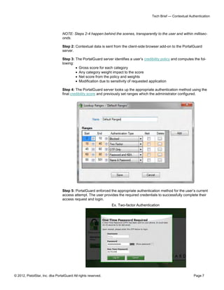 © 2012, PistolStar, Inc. dba PortalGuard All rights reserved. Page 7
Tech Brief — Contextual Authentication
NOTE: Steps 2-4 happen behind the scenes, transparently to the user and within millisec-
onds.
Step 2: Contextual data is sent from the client-side browser add-on to the PortalGuard
server.
Step 3: The PortalGuard server identifies a user’s credibility policy and computes the fol-
lowing:
 Gross score for each category
 Any category weight impact to the score
 Net score from the policy and weights
 Modification due to sensitivity of requested application
Step 4: The PortalGuard server looks up the appropriate authentication method using the
final credibility score and previously set ranges which the administrator configured.
Step 5: PortalGuard enforced the appropriate authentication method for the user’s current
access attempt. The user provides the required credentials to successfully complete their
access request and login.
Ex. Two-factor Authentication
 