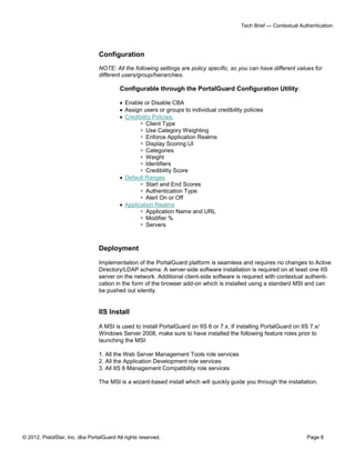 © 2012, PistolStar, Inc. dba PortalGuard All rights reserved. Page 8
Tech Brief — Contextual Authentication
Configuration
NOTE: All the following settings are policy specific, so you can have different values for
different users/group/hierarchies.
Configurable through the PortalGuard Configuration Utility:
 Enable or Disable CBA
 Assign users or groups to individual credibility policies
 Credibility Policies:
 Client Type
 Use Category Weighting
 Enforce Application Realms
 Display Scoring UI
 Categories
 Weight
 Identifiers
 Credibility Score
 Default Ranges
 Start and End Scores
 Authentication Type
 Alert On or Off
 Application Realms
 Application Name and URL
 Modifier %
 Servers
Deployment
Implementation of the PortalGuard platform is seamless and requires no changes to Active
Directory/LDAP schema. A server-side software installation is required on at least one IIS
server on the network. Additional client-side software is required with contextual authenti-
cation in the form of the browser add-on which is installed using a standard MSI and can
be pushed out silently.
IIS Install
A MSI is used to install PortalGuard on IIS 6 or 7.x. If installing PortalGuard on IIS 7.x/
Windows Server 2008, make sure to have installed the following feature roles prior to
launching the MSI:
1. All the Web Server Management Tools role services
2. All the Application Development role services
3. All IIS 6 Management Compatibility role services
The MSI is a wizard-based install which will quickly guide you through the installation.
 