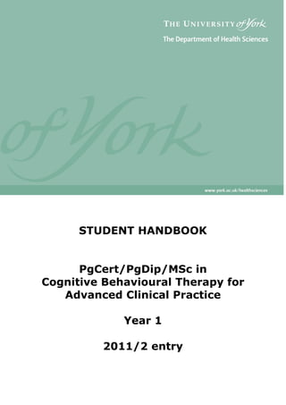 STUDENT HANDBOOK
PgCert/PgDip/MSc in
Cognitive Behavioural Therapy for
Advanced Clinical Practice
Year 1
2011/2 entry

 