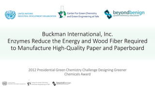 Center For Green Chemistry
and Green Engineering at Yale
Center For Green Chemistry
and Green Engineering atYale
Buckman International, Inc.
Enzymes Reduce the Energy and Wood Fiber Required
to Manufacture High-Quality Paper and Paperboard
2012 Presidential Green Chemistry Challenge Designing Greener
Chemicals Award
 