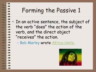 Forming the Passive 1 In an active sentence, the subject of the verb “does” the action of the verb, and the direct object “receives” the action. Bob Marley  wrote  Africa Unite. 