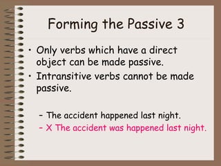 Forming the Passive 3   Only verbs which have a direct object can be made passive.  Intransitive verbs cannot be made passive. The accident happened last night. X The accident was happened last night. 