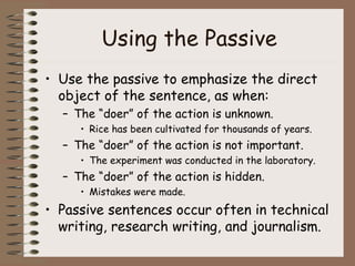 Using the Passive Use the passive to emphasize the direct object of the sentence, as when: The “doer” of the action is unknown. Rice has been cultivated for thousands of years. The “doer” of the action is not important. The experiment was conducted in the laboratory. The “doer” of the action is hidden. Mistakes were made. Passive sentences occur often in technical writing, research writing, and journalism. 