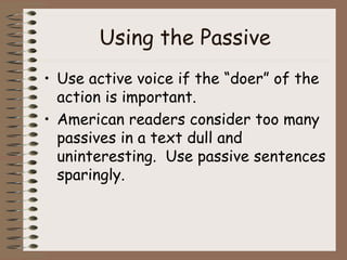 Using the Passive Use active voice if the “doer” of the action is important. American readers consider too many passives in a text dull and uninteresting.  Use passive sentences sparingly. 