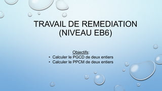 TRAVAIL DE REMEDIATION
(NIVEAU EB6)
Objectifs:
• Calculer le PGCD de deux entiers
• Calculer le PPCM de deux entiers

 