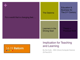 Implication for Teaching and Learning By Gio Cutts -  BSC (Hons) Computer Science 25-Feb-2010 Education &   Business for The 21st Century The Diploma For a world that is changing fast…. Learners in the Driving Seat Theory + Practical Work 