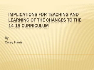 implications for teaching and learning of the changes to the 14-19 curriculum  By Corey Harris 