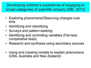 Developing children’s experience of engaging in
broad categories of scientific enquiry (DfE, 2013)
• Exploring phenomena/Observing changes over
time
• Identifying and classifying
• Surveys and pattern-seeking
• Identifying and controlling variables (Fair-test,
comparative tests)
• Research and synthesis using secondary sources
• Using and creating models to explain phenomena
(USA, Australia and New Zealand)
 