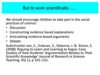 But to work scientifically…
We should encourage children to take part in the social
practices of science:
• Discussion
• Constructing evidence based explanations
• Articulating evidence-based arguments
• Debate
Aufschnaiter von, C., Erduran, S., Osborne, J. & Simon, S.
(2008) ‘Arguing to Learn and Learning to Argue: Case
Studies of How Students’ Argumentation Relates to Their
Scientific Knowledge’ Journal of Research in Science
Teaching, 45( 1), p 101–131.
But to work scientifically……
 