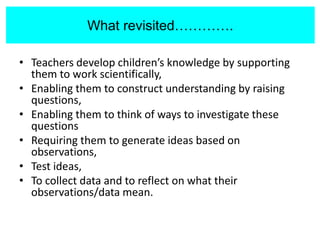 What revisited…..
• Teachers develop children’s knowledge by supporting
them to work scientifically,
• Enabling them to construct understanding by raising
questions,
• Enabling them to think of ways to investigate these
questions
• Requiring them to generate ideas based on
observations,
• Test ideas,
• To collect data and to reflect on what their
observations/data mean.
What revisited………….
 
