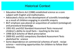Historical Context
• Education Reform Act (1988) established science as a core
subject with English and mathematics.
• Advocated a focus on the development of scientific knowledge
as a result of children engaging in scientific enquiry
• BUT emphasis was placed on acquisition of content (ontological)
and procedural knowledge.
• 1991 KS1 and KS2 Standard Assessment Tests measured
children’s ability to recall facts – teaching to the test.
• 1998 QCA Scheme of Work prescriptive
• 2009 KS1 and KS2 compulsory Standard Assessment Tests
abolished for science
• Some dependence on commercial schemes of work - recipe
science – restricting opportunities for children to follow their
interests.
Historical Context
 