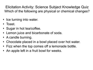 Elicitation Activity: Science Subject Knowledge Quiz
Which of the following are physical or chemical changes?
 Ice turning into water.
 Toast.
 Sugar in hot tea/coffee.
 Lemon juice and bicarbonate of soda.
 A candle burning.
 Chocolate placed in a bowl placed over hot water.
 Fizz when the top comes off a lemonade bottle.
 An apple left in a fruit bowl for weeks.
 