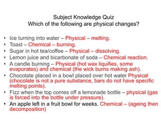 Subject Knowledge Quiz
Which of the following are physical changes?
 Ice turning into water – Physical – melting.
 Toast – Chemical – burning.
 Sugar in hot tea/coffee – Physical – dissolving.
 Lemon juice and bicarbonate of soda – Chemical reaction.
 A candle burning – Physical (hot wax liquifies, some
evaporates) and chemical (the wick burns making ash).
 Chocolate placed in a bowl placed over hot water Physical
(chocolate is not a pure substance, bars do not have specific
melting points).
 Fizz when the top comes off a lemonade bottle – physical (gas
is forced into the bottle under pressure).
 An apple left in a fruit bowl for weeks. Chemical – (ageing then
decomposition)
 