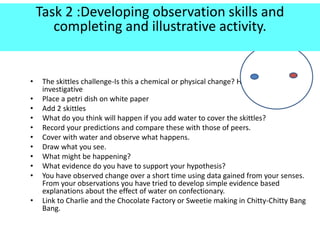 ?
• The skittles challenge-Is this a chemical or physical change? How could you make it
investigative
• Place a petri dish on white paper
• Add 2 skittles
• What do you think will happen if you add water to cover the skittles?
• Record your predictions and compare these with those of peers.
• Cover with water and observe what happens.
• Draw what you see.
• What might be happening?
• What evidence do you have to support your hypothesis?
• You have observed change over a short time using data gained from your senses.
From your observations you have tried to develop simple evidence based
explanations about the effect of water on confectionary.
• Link to Charlie and the Chocolate Factory or Sweetie making in Chitty-Chitty Bang
Bang.
Task 2 :Developing observation skills and
completing and illustrative activity.
 
