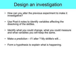 Design an investigation
• How can you alter the previous experiment to make it
investigative?
• Use Post-it notes to identify variables affecting the
dissolving of the skittles.
• Identify what you could change, what you could measure
and what variables you will keep the same.
• Make a prediction – if I alter ? My skittle/s will…
• Form a hypothesis to explain what is happening.
 