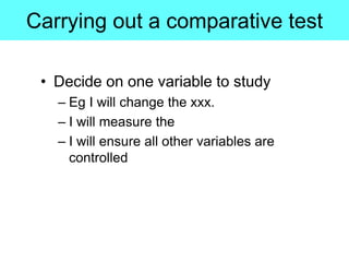 Carrying out a comparative test
• Decide on one variable to study
– Eg I will change the xxx.
– I will measure the
– I will ensure all other variables are
controlled
 