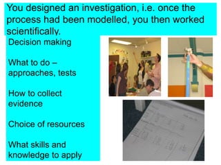 You designed an investigation, i.e. once the
process had been modelled, you then worked
scientifically.
Decision making
What to do –
approaches, tests
How to collect
evidence
Choice of resources
What skills and
knowledge to apply
 